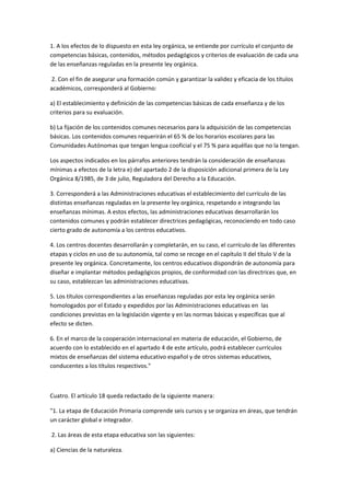 1.	
  A	
  los	
  efectos	
  de	
  lo	
  dispuesto	
  en	
  esta	
  ley	
  orgánica,	
  se	
  entiende	
  por	
  currículo	
  el	
  conjunto	
  de	
  
competencias	
  básicas,	
  contenidos,	
  métodos	
  pedagógicos	
  y	
  criterios	
  de	
  evaluación	
  de	
  cada	
  una	
  
de	
  las	
  enseñanzas	
  reguladas	
  en	
  la	
  presente	
  ley	
  orgánica.	
  

	
  2.	
  Con	
  el	
  fin	
  de	
  asegurar	
  una	
  formación	
  común	
  y	
  garantizar	
  la	
  validez	
  y	
  eficacia	
  de	
  los	
  títulos	
  
académicos,	
  corresponderá	
  al	
  Gobierno:	
  

a)	
  El	
  establecimiento	
  y	
  definición	
  de	
  las	
  competencias	
  básicas	
  de	
  cada	
  enseñanza	
  y	
  de	
  los	
  
criterios	
  para	
  su	
  evaluación.	
  

b)	
  La	
  fijación	
  de	
  los	
  contenidos	
  comunes	
  necesarios	
  para	
  la	
  adquisición	
  de	
  las	
  competencias	
  
básicas.	
  Los	
  contenidos	
  comunes	
  requerirán	
  el	
  65	
  %	
  de	
  los	
  horarios	
  escolares	
  para	
  las	
  
Comunidades	
  Autónomas	
  que	
  tengan	
  lengua	
  cooficial	
  y	
  el	
  75	
  %	
  para	
  aquéllas	
  que	
  no	
  la	
  tengan.	
  

Los	
  aspectos	
  indicados	
  en	
  los	
  párrafos	
  anteriores	
  tendrán	
  la	
  consideración	
  de	
  enseñanzas	
  
mínimas	
  a	
  efectos	
  de	
  la	
  letra	
  e)	
  del	
  apartado	
  2	
  de	
  la	
  disposición	
  adicional	
  primera	
  de	
  la	
  Ley	
  
Orgánica	
  8/1985,	
  de	
  3	
  de	
  julio,	
  Reguladora	
  del	
  Derecho	
  a	
  la	
  Educación.	
  

3.	
  Corresponderá	
  a	
  las	
  Administraciones	
  educativas	
  el	
  establecimiento	
  del	
  currículo	
  de	
  las	
  
distintas	
  enseñanzas	
  reguladas	
  en	
  la	
  presente	
  ley	
  orgánica,	
  respetando	
  e	
  integrando	
  las	
  
enseñanzas	
  mínimas.	
  A	
  estos	
  efectos,	
  las	
  administraciones	
  educativas	
  desarrollarán	
  los	
  
contenidos	
  comunes	
  y	
  podrán	
  establecer	
  directrices	
  pedagógicas,	
  reconociendo	
  en	
  todo	
  caso	
  
cierto	
  grado	
  de	
  autonomía	
  a	
  los	
  centros	
  educativos.	
  

4.	
  Los	
  centros	
  docentes	
  desarrollarán	
  y	
  completarán,	
  en	
  su	
  caso,	
  el	
  currículo	
  de	
  las	
  diferentes	
  
etapas	
  y	
  ciclos	
  en	
  uso	
  de	
  su	
  autonomía,	
  tal	
  como	
  se	
  recoge	
  en	
  el	
  capítulo	
  II	
  del	
  título	
  V	
  de	
  la	
  
presente	
  ley	
  orgánica.	
  Concretamente,	
  los	
  centros	
  educativos	
  dispondrán	
  de	
  autonomía	
  para	
  
diseñar	
  e	
  implantar	
  métodos	
  pedagógicos	
  propios,	
  de	
  conformidad	
  con	
  las	
  directrices	
  que,	
  en	
  
su	
  caso,	
  establezcan	
  las	
  administraciones	
  educativas.	
  

5.	
  Los	
  títulos	
  correspondientes	
  a	
  las	
  enseñanzas	
  reguladas	
  por	
  esta	
  ley	
  orgánica	
  serán	
  
homologados	
  por	
  el	
  Estado	
  y	
  expedidos	
  por	
  las	
  Administraciones	
  educativas	
  en	
  	
  las	
  
condiciones	
  previstas	
  en	
  la	
  legislación	
  vigente	
  y	
  en	
  las	
  normas	
  básicas	
  y	
  específicas	
  que	
  al	
  
efecto	
  se	
  dicten.	
  

6.	
  En	
  el	
  marco	
  de	
  la	
  cooperación	
  internacional	
  en	
  materia	
  de	
  educación,	
  el	
  Gobierno,	
  de	
  
acuerdo	
  con	
  lo	
  establecido	
  en	
  el	
  apartado	
  4	
  de	
  este	
  artículo,	
  podrá	
  establecer	
  currículos	
  
mixtos	
  de	
  enseñanzas	
  del	
  sistema	
  educativo	
  español	
  y	
  de	
  otros	
  sistemas	
  educativos,	
  
conducentes	
  a	
  los	
  títulos	
  respectivos."	
  

	
  

Cuatro.	
  El	
  artículo	
  18	
  queda	
  redactado	
  de	
  la	
  siguiente	
  manera:	
  

"1.	
  La	
  etapa	
  de	
  Educación	
  Primaria	
  comprende	
  seis	
  cursos	
  y	
  se	
  organiza	
  en	
  áreas,	
  que	
  tendrán	
  
un	
  carácter	
  global	
  e	
  integrador.	
  

	
  2.	
  Las	
  áreas	
  de	
  esta	
  etapa	
  educativa	
  son	
  las	
  siguientes:	
  

a)	
  Ciencias	
  de	
  la	
  naturaleza.	
  	
  
 