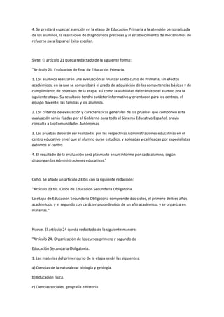4.	
  Se	
  prestará	
  especial	
  atención	
  en	
  la	
  etapa	
  de	
  Educación	
  Primaria	
  a	
  la	
  atención	
  personalizada	
  
de	
  los	
  alumnos,	
  la	
  realización	
  de	
  diagnósticos	
  precoces	
  y	
  al	
  establecimiento	
  de	
  mecanismos	
  de	
  
refuerzo	
  para	
  lograr	
  el	
  éxito	
  escolar.	
  

	
  

Siete.	
  El	
  artículo	
  21	
  queda	
  redactado	
  de	
  la	
  siguiente	
  forma:	
  

"Artículo	
  21.	
  Evaluación	
  de	
  final	
  de	
  Educación	
  Primaria.	
  

1.	
  Los	
  alumnos	
  realizarán	
  una	
  evaluación	
  al	
  finalizar	
  sexto	
  curso	
  de	
  Primaria,	
  sin	
  efectos	
  
académicos,	
  en	
  la	
  que	
  se	
  comprobará	
  el	
  grado	
  de	
  adquisición	
  de	
  las	
  competencias	
  básicas	
  y	
  de	
  
cumplimiento	
  de	
  objetivos	
  de	
  la	
  etapa,	
  así	
  como	
  la	
  viabilidad	
  del	
  tránsito	
  del	
  alumno	
  por	
  la	
  
siguiente	
  etapa.	
  Su	
  resultado	
  tendrá	
  carácter	
  informativo	
  y	
  orientador	
  para	
  los	
  centros,	
  el	
  
equipo	
  docente,	
  las	
  familias	
  y	
  los	
  alumnos.	
  

2.	
  Los	
  criterios	
  de	
  evaluación	
  y	
  características	
  generales	
  de	
  las	
  pruebas	
  que	
  componen	
  esta	
  
evaluación	
  serán	
  fijadas	
  por	
  el	
  Gobierno	
  para	
  todo	
  el	
  Sistema	
  Educativo	
  Español,	
  previa	
  
consulta	
  a	
  las	
  Comunidades	
  Autónomas.	
  

3.	
  Las	
  pruebas	
  deberán	
  ser	
  realizadas	
  por	
  las	
  respectivas	
  Administraciones	
  educativas	
  en	
  el	
  
centro	
  educativo	
  en	
  el	
  que	
  el	
  alumno	
  curse	
  estudios,	
  y	
  aplicadas	
  y	
  calificadas	
  por	
  especialistas	
  
externos	
  al	
  centro.	
  

4.	
  El	
  resultado	
  de	
  la	
  evaluación	
  será	
  plasmado	
  en	
  un	
  informe	
  por	
  cada	
  alumno,	
  según	
  
dispongan	
  las	
  Administraciones	
  educativas."	
  

	
  

Ocho.	
  Se	
  añade	
  un	
  artículo	
  23.bis	
  con	
  la	
  siguiente	
  redacción:	
  	
  

"Artículo	
  23	
  bis.	
  Ciclos	
  de	
  Educación	
  Secundaria	
  Obligatoria.	
  

La	
  etapa	
  de	
  Educación	
  Secundaria	
  Obligatoria	
  comprende	
  dos	
  ciclos,	
  el	
  primero	
  de	
  tres	
  años	
  
académicos,	
  y	
  el	
  segundo	
  con	
  carácter	
  propedéutico	
  de	
  un	
  año	
  académico,	
  y	
  se	
  organiza	
  en	
  
materias."	
  

	
  	
  

Nueve.	
  El	
  artículo	
  24	
  queda	
  redactado	
  de	
  la	
  siguiente	
  manera:	
  

"Artículo	
  24.	
  Organización	
  de	
  los	
  cursos	
  primero	
  y	
  segundo	
  de	
  

Educación	
  Secundaria	
  Obligatoria.	
  

1.	
  Las	
  materias	
  del	
  primer	
  curso	
  de	
  la	
  etapa	
  serán	
  las	
  siguientes:	
  

a)	
  Ciencias	
  de	
  la	
  naturaleza:	
  biología	
  y	
  geología.	
  	
  

b)	
  Educación	
  física.	
  

c)	
  Ciencias	
  sociales,	
  geografía	
  e	
  historia.	
  
 