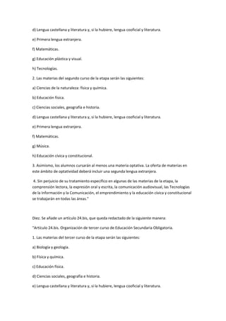 d)	
  Lengua	
  castellana	
  y	
  literatura	
  y,	
  si	
  la	
  hubiere,	
  lengua	
  cooficial	
  y	
  literatura.	
  

e)	
  Primera	
  lengua	
  extranjera.	
  	
  

f)	
  Matemáticas.	
  

g)	
  Educación	
  plástica	
  y	
  visual.	
  	
  

h)	
  Tecnologías.	
  

2.	
  Las	
  materias	
  del	
  segundo	
  curso	
  de	
  la	
  etapa	
  serán	
  las	
  siguientes:	
  

a)	
  Ciencias	
  de	
  la	
  naturaleza:	
  física	
  y	
  química.	
  	
  

b)	
  Educación	
  física.	
  

c)	
  Ciencias	
  sociales,	
  geografía	
  e	
  historia.	
  

d)	
  Lengua	
  castellana	
  y	
  literatura	
  y,	
  si	
  la	
  hubiere,	
  lengua	
  cooficial	
  y	
  literatura.	
  

e)	
  Primera	
  lengua	
  extranjera.	
  

f)	
  Matemáticas.	
  

g)	
  Música.	
  

h)	
  Educación	
  cívica	
  y	
  constitucional.	
  

3.	
  Asimismo,	
  los	
  alumnos	
  cursarán	
  al	
  menos	
  una	
  materia	
  optativa.	
  La	
  oferta	
  de	
  materias	
  en	
  
este	
  ámbito	
  de	
  optatividad	
  deberá	
  incluir	
  una	
  segunda	
  lengua	
  extranjera.	
  

	
  4.	
  Sin	
  perjuicio	
  de	
  su	
  tratamiento	
  específico	
  en	
  algunas	
  de	
  las	
  materias	
  de	
  la	
  etapa,	
  la	
  
comprensión	
  lectora,	
  la	
  expresión	
  oral	
  y	
  escrita,	
  la	
  comunicación	
  audiovisual,	
  las	
  Tecnologías	
  
de	
  la	
  Información	
  y	
  la	
  Comunicación,	
  el	
  emprendimiento	
  y	
  la	
  educación	
  cívica	
  y	
  constitucional	
  
se	
  trabajarán	
  en	
  todas	
  las	
  áreas."	
  

	
  

Diez.	
  Se	
  añade	
  un	
  artículo	
  24.bis,	
  que	
  queda	
  redactado	
  de	
  la	
  siguiente	
  manera:	
  

"Artículo	
  24.bis.	
  Organización	
  de	
  tercer	
  curso	
  de	
  Educación	
  Secundaria	
  Obligatoria.	
  

1.	
  Las	
  materias	
  del	
  tercer	
  curso	
  de	
  la	
  etapa	
  serán	
  las	
  siguientes:	
  

a)	
  Biología	
  y	
  geología.	
  	
  

b)	
  Física	
  y	
  química.	
  

c)	
  Educación	
  física.	
  

d)	
  Ciencias	
  sociales,	
  geografía	
  e	
  historia.	
  

e)	
  Lengua	
  castellana	
  y	
  literatura	
  y,	
  si	
  la	
  hubiere,	
  lengua	
  cooficial	
  y	
  literatura.	
  
 