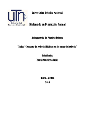 Universidad Técnica Nacional



            Diplomado en Producción Animal



              Anteproyecto de Practica Externa


Título: “Consumo de leche Ad Libitum en terneras de lechería”


                         Estudiante:
                   Melisa Sánchez Álvarez




                        Balsa, Atenas
                            2010
 