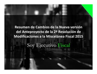 Soy Ejecutivo Fiscal
Resumen de Cambios de la Nueva versión
del Anteproyecto de la 2ª Resolución de
Modificaciones a la Miscelánea Fiscal 2015
 