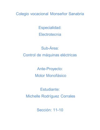Colegio vocacional Monseñor Sanabria 
Especialidad: 
Electrotecnia 
Sub-Área: 
Control de máquinas eléctricas 
Ante-Proyecto: 
Motor Monofásico 
Estudiante: 
Michelle Rodríguez Corrales 
Sección: 11-10 
 