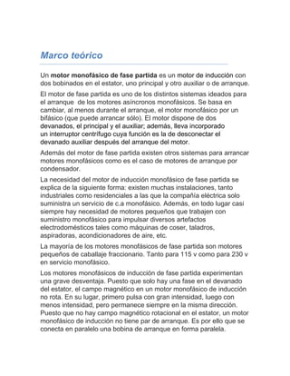 Marco teórico 
Un motor monofásico de fase partida es un motor de inducción con 
dos bobinados en el estator, uno principal y otro auxiliar o de arranque. 
El motor de fase partida es uno de los distintos sistemas ideados para 
el arranque de los motores asíncronos monofásicos. Se basa en 
cambiar, al menos durante el arranque, el motor monofásico por un 
bifásico (que puede arrancar sólo). El motor dispone de dos 
devanados, el principal y el auxiliar; además, lleva incorporado 
un interruptor centrífugo cuya función es la de desconectar el 
devanado auxiliar después del arranque del motor. 
Además del motor de fase partida existen otros sistemas para arrancar 
motores monofásicos como es el caso de motores de arranque por 
condensador. 
La necesidad del motor de inducción monofásico de fase partida se 
explica de la siguiente forma: existen muchas instalaciones, tanto 
industriales como residenciales a las que la compañía eléctrica solo 
suministra un servicio de c.a monofásico. Además, en todo lugar casi 
siempre hay necesidad de motores pequeños que trabajen con 
suministro monofásico para impulsar diversos artefactos 
electrodomésticos tales como máquinas de coser, taladros, 
aspiradoras, acondicionadores de aire, etc. 
La mayoría de los motores monofásicos de fase partida son motores 
pequeños de caballaje fraccionario. Tanto para 115 v como para 230 v 
en servicio monofásico. 
Los motores monofásicos de inducción de fase partida experimentan 
una grave desventaja. Puesto que solo hay una fase en el devanado 
del estator, el campo magnético en un motor monofásico de inducción 
no rota. En su lugar, primero pulsa con gran intensidad, luego con 
menos intensidad, pero permanece siempre en la misma dirección. 
Puesto que no hay campo magnético rotacional en el estator, un motor 
monofásico de inducción no tiene par de arranque. Es por ello que se 
conecta en paralelo una bobina de arranque en forma paralela. 
 