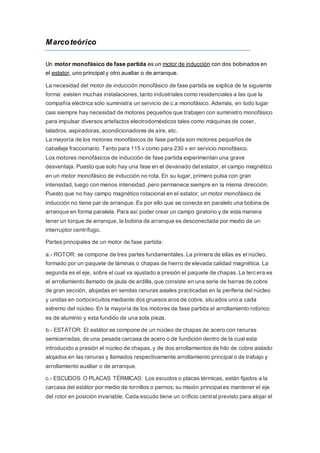 Marcoteórico
Un motor monofásico de fase partida es un motor de inducción con dos bobinados en
el estator, uno principal y otro auxiliar o de arranque.
La necesidad del motor de inducción monofásico de fase partida se explica de la siguiente
forma: existen muchas instalaciones, tanto industriales como residenciales a las que la
compañía eléctrica solo suministra un servicio de c.a monofásico. Además, en todo lugar
casi siempre hay necesidad de motores pequeños que trabajen con suministro monofásico
para impulsar diversos artefactos electrodomésticos tales como máquinas de coser,
taladros, aspiradoras, acondicionadores de aire, etc.
La mayoría de los motores monofásicos de fase partida son motores pequeños de
caballaje fraccionario. Tanto para 115 v como para 230 v en servicio monofásico.
Los motores monofásicos de inducción de fase partida experimentan una grave
desventaja. Puesto que solo hay una fase en el devanado del estator, el campo magnético
en un motor monofásico de inducción no rota. En su lugar, primero pulsa con gran
intensidad, luego con menos intensidad, pero permanece siempre en la misma dirección.
Puesto que no hay campo magnético rotacional en el estator, un motor monofásico de
inducción no tiene par de arranque. Es por ello que se conecta en paralelo una bobina de
arranque en forma paralela. Para así poder crear un campo giratorio y de esta manera
tener un torque de arranque, la bobina de arranque es desconectada por medio de un
interruptor centrífugo.
Partes principales de un motor de fase partida:
a.- ROTOR: se compone de tres partes fundamentales. La primera de ellas es el núcleo,
formado por un paquete de láminas o chapas de hierro de elevada calidad magnética. La
segunda es el eje, sobre el cual va ajustado a presión el paquete de chapas. La tercera es
el arrollamiento llamado de jaula de ardilla, que consiste en una serie de barras de cobre
de gran sección, alojadas en sendas ranuras axiales practicadas en la periferia del núcleo
y unidas en cortocircuitos mediante dos gruesos aros de cobre, situados uno a cada
extremo del núcleo. En la mayoría de los motores de fase partida el arrollamiento rotorico
es de aluminio y esta fundido de una sola pieza.
b.- ESTÁTOR: El estátor se compone de un núcleo de chapas de acero con ranuras
semicerradas, de una pesada carcasa de acero o de fundición dentro de la cual esta
introducido a presión el núcleo de chapas, y de dos arrollamientos de hilo de cobre aislado
alojados en las ranuras y llamados respectivamente arrollamiento principal o de trabajo y
arrollamiento auxiliar o de arranque.
c.- ESCUDOS O PLACAS TÉRMICAS: Los escudos o placas térmicas, están fijados a la
carcasa del estátor por medio de tornillos o pernos; su misión principal es mantener el eje
del rotor en posición invariable. Cada escudo tiene un orificio central previsto para alojar el
 