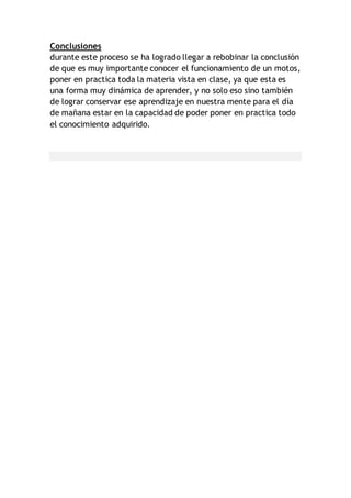 Conclusiones
durante este proceso se ha logrado llegar a rebobinar la conclusión
de que es muy importante conocer el funcionamiento de un motos,
poner en practica toda la materia vista en clase, ya que esta es
una forma muy dinámica de aprender, y no solo eso sino también
de lograr conservar ese aprendizaje en nuestra mente para el día
de mañana estar en la capacidad de poder poner en practica todo
el conocimiento adquirido.
 