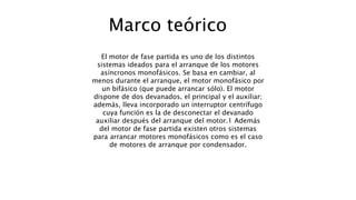 Marco teórico
El motor de fase partida es uno de los distintos
sistemas ideados para el arranque de los motores
asíncronos monofásicos. Se basa en cambiar, al
menos durante el arranque, el motor monofásico por
un bifásico (que puede arrancar sólo). El motor
dispone de dos devanados, el principal y el auxiliar;
además, lleva incorporado un interruptor centrífugo
cuya función es la de desconectar el devanado
auxiliar después del arranque del motor.1 Además
del motor de fase partida existen otros sistemas
para arrancar motores monofásicos como es el caso
de motores de arranque por condensador.
 