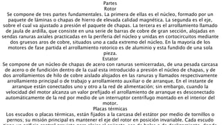 Partes
Rotor
Se compone de tres partes fundamentales. La primera de ellas es el núcleo, formado por un
paquete de láminas o chapas de hierro de elevada calidad magnética. La segunda es el eje,
sobre el cual va ajustado a presión el paquete de chapas. La tercera es el arrollamiento llamado
de jaula de ardilla, que consiste en una serie de barras de cobre de gran sección, alojadas en
sendas ranuras axiales practicadas en la periferia del núcleo y unidas en cortocircuitos mediante
dos gruesos aros de cobre, situados uno a cada extremo del núcleo. En la mayoría de los
motores de fase partida el arrollamiento rotorico es de aluminio y esta fundido de una sola
pieza.
Estator
Se compone de un núcleo de chapas de acero con ranuras semicerradas, de una pesada carcasa
de acero o de fundición dentro de la cual esta introducido a presión el núcleo de chapas, y de
dos arrollamientos de hilo de cobre aislado alojados en las ranuras y llamados respectivamente
arrollamiento principal o de trabajo y arrollamiento auxiliar o de arranque. En el instante de
arranque están conectados uno y otro a la red de alimentación; sin embargo, cuando la
velocidad del motor alcanza un valor prefijado el arrollamiento de arranque es desconectado
automáticamente de la red por medio de un interruptor centrífugo montado en el interior del
motor.
Placas térmicas
Los escudos o placas térmicas, están fijados a la carcasa del estátor por medio de tornillos o
pernos; su misión principal es mantener el eje del rotor en posición invariable. Cada escudo
 