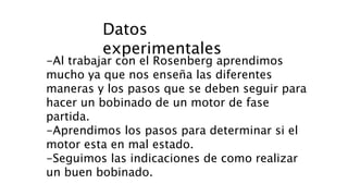 Datos
experimentales
-Al trabajar con el Rosenberg aprendimos
mucho ya que nos enseña las diferentes
maneras y los pasos que se deben seguir para
hacer un bobinado de un motor de fase
partida.
-Aprendimos los pasos para determinar si el
motor esta en mal estado.
-Seguimos las indicaciones de como realizar
un buen bobinado.
 