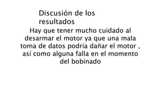Discusión de los
resultados
Hay que tener mucho cuidado al
desarmar el motor ya que una mala
toma de datos podría dañar el motor ,
así como alguna falla en el momento
del bobinado
 