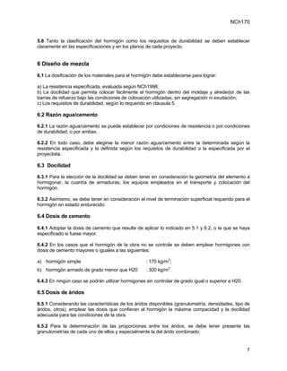 NCh170


5.8 Tanto la clasificación del hormigón como los requisitos de durabilidad se deben establecer
claramente en las especificaciones y en los planos de cada proyecto.


6 Diseño de mezcla
6.1 La dosificación de los materiales para el hormigón debe establecerse para lograr:

a) La resistencia especificada, evaluada según NCh1998;
b) La docilidad que permita colocar fácilmente el hormigón dentro del moldaje y alrededor de las
barras de refuerzo bajo las condiciones de colocación utilizadas, sin segregación ni exudación;
c) Los requisitos de durabilidad, según lo requerido en cláusula 5.

6.2 Razón agua/cemento

6.2.1 La razón agua/cemento se puede establecer por condiciones de resistencia o por condiciones
de durabilidad, o por ambas.

6.2.2 En todo caso, debe elegirse la menor razón agua/cemento entre la determinada según la
resistencia especificada y la definida según los requisitos de durabilidad o la especificada por el
proyectista.

6.3 Docilidad

6.3.1 Para la elección de la docilidad se deben tener en consideración la geometría del elemento a
hormigonar, la cuantía de armaduras, los equipos empleados en el transporte y colocación del
hormigón.

6.3.2 Asimismo, se debe tener en consideración el nivel de terminación superficial requerido para el
hormigón en estado endurecido.

6.4 Dosis de cemento

6.4.1 Adoptar la dosis de cemento que resulte de aplicar lo indicado en 5.1 y 6.2, o la que se haya
especificado si fuese mayor.

6.4.2 En los casos que el hormigón de la obra no se controle se deben emplear hormigones con
dosis de cemento mayores o iguales a las siguientes:

a) hormigón simple                                 : 170 kg/m3;
b) hormigón armado de grado menor que H20          : 300 kg/m3.

6.4.3 En ningún caso se podrán utilizar hormigones sin controlar de grado igual o superior a H20.

6.5 Dosis de áridos

6.5.1 Considerando las características de los áridos disponibles (granulometría, densidades, tipo de
áridos, otros), emplear las dosis que confieran al hormigón la máxima compacidad y la docilidad
adecuada para las condiciones de la obra.

6.5.2 Para la determinación de las proporciones entre los áridos, se debe tener presente las
granulometrías de cada uno de ellos y especialmente la del árido combinado.


                                                                                                    7
 