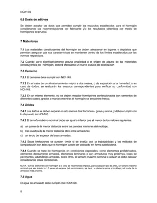 NCh170

6.6 Dosis de aditivos

Se deben adoptar las dosis que permitan cumplir los requisitos establecidos para el hormigón
considerando las recomendaciones del fabricante y/o los resultados obtenidos por medio de
hormigones de prueba.


7 Materiales

7.1 Los materiales constituyentes del hormigón se deben almacenar en lugares y depósitos que
permitan asegurar que sus características se mantienen dentro de los límites establecidos por las
normas respectivas.

7.2 Cuando varíe significativamente alguna propiedad o el origen de alguno de los materiales
constituyentes del hormigón, deberá efectuarse un nuevo estudio de dosificación

7.3 Cemento

7.3.1 El cemento debe cumplir con NCh148.

7.3.2 En el caso de un almacenamiento mayor a dos meses, o de exposición a la humedad, o en
caso de dudas, se realizarán los ensayos correspondientes para verificar su conformidad con
NCh148.

7.3.3 En un mismo elemento, no se deben mezclar hormigones confeccionados con cementos de
diferentes clases, grados o marcas mientras el hormigón se encuentre fresco.

7.4 Áridos

7.4.1 Los áridos se deben separar en a lo menos dos fracciones, grava y arena, y deben cumplir con
lo dispuesto en NCh163.

7.4.2 El tamaño máximo nominal debe ser igual o inferior que el menor de los valores siguientes:

a) un quinto de la menor distancia entre las paredes interiores del moldaje;
b) tres cuartos de la menor distancia libre entre armaduras;
c) un tercio del espesor de losas armadas.

7.4.3 Estas limitaciones se pueden omitir si se evalúa que la trabajabilidad y los métodos de
compactación son tales que el hormigón puede ser colocado en forma satisfactoria.

7.4.4 Cuando se trate de hormigones en condiciones especiales, como elementos prefabricados,
elementos densamente armados, elementos laminares o con armaduras muy próximas, losas de
pavimentos, albañilerías armadas, entre otros, el tamaño máximo nominal a utilizar se debe calcular
considerando estas condiciones.

NOTA - En los elementos con hormigón a la vista se recomienda emplear, para cualquier tipo de árido, un tamaño máximo
nominal que sea inferior a 1,5 veces el espesor del recubrimiento, es decir, la distancia entre el moldaje y el borde de la
armadura más próxima.

7.5 Agua

El agua de amasado debe cumplir con NCh1498.


8
 