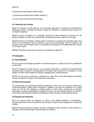 NCh170

b) Dosificación del hormigón confeccionado;

c) Ubicación aproximada del hormigón colocado; y

d) Hora y fecha de confección del hormigón.


8.2.2 Mezclado del hormigón

8.2.2.1 El mezclado se debe efectuar con los equipos adecuados y mediante los procedimientos
necesarios (carguío, velocidad de rotación, tiempo de mezclado, y mantención) para producir un
hormigón homogéneo.

8.2.2.2 El orden de carguío en el mezclado mecánico se debe establecer de acuerdo con los
equipos utilizados. En todo caso, parte del agua de amasado se debe cargar en primer lugar.

8.2.2.3 El tiempo de mezclado, contado desde el momento en que todos los materiales están en el
interior de la hormigonera hasta el instante en que se inicia la descarga, debe ser superior a 90
segundos, salvo que el equipo cuente con dispositivos que aseguren la homogeneidad de la mezcla
en un tiempo menor.

8.2.2.4 El mezclado manual sólo se permite en hormigones de grado H5.


9 Transporte

9.1 Generalidades

9.1.1 En el caso de hormigón preparado en central hormigonera, se debe cumplir con lo establecido
en NCh1934.

9.1.2 El transporte se debe efectuar con los equipos adecuados y mediante los procedimientos
necesarios para mantener la homogeneidad del hormigón que se obtuvo en el mezclado. En este
sentido, se deben evitar pérdidas de material, segregaciones y contaminaciones.

9.1.3 En el caso que las condiciones climáticas (sol, viento, lluvia, entre otros) afecten al hormigón
durante el transporte, se deben usar protecciones adecuadas.

9.2 Plazo de transporte

El hormigón debe ser transportado desde la hormigonera o, para el caso de hormigón preparado en
central hormigonera, desde camión mezclador o agitador a su lugar de colocación en un plazo
menor que 30 min. Sin embargo, se puede aceptar un plazo mayor siempre que el hormigón
mantenga la docilidad especificada sin agregar más agua, ya sea mediante empleo de aditivos u
otros métodos eficientes previamente comprobados en las condiciones ambientales de terreno.

9.3 Equipos de transporte

9.3.1 Los equipos deben ser estancos, de metal u otro material resistente, no absorbente y
químicamente inerte con los componentes del hormigón y deben evitar la segregación o pérdida de
material.

9.3.2 En los ductos abiertos inclinados (canoas, canaletas) se debe mantener un flujo continuo y a
velocidad uniforme del hormigón. Para este efecto se requiere:


10
 