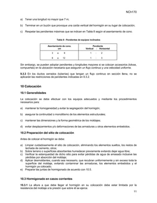 NCh170

a) Tener una longitud no mayor que 7 m;

b) Terminar en un buzón que provoque una caída vertical del hormigón en su lugar de colocación;

c) Respetar las pendientes máximas que se indican en Tabla 8 según el asentamiento de cono.


                               Tabla 8 - Pendientes de equipos inclinados

                       Asentamiento de cono,                     Pendiente
                               cm                         Vertical : Horizontal

                          3    a     8                         1    :       2

                          8    a    12                         1    :       3


Sin embargo, se pueden adoptar pendientes y longitudes mayores si se colocan accesorios (tolvas,
compuertas) en la ubicación necesaria que aseguren un flujo continuo y una velocidad uniforme.

9.3.3 En los ductos cerrados (tuberías) que tengan un flujo continuo en sección llena, no se
aplicarán las restricciones de pendientes indicadas en 9.3.2.


10 Colocación

10.1 Generalidades

La colocación se debe efectuar con los equipos adecuados y mediante los procedimientos
necesarios para:

a) mantener la homogeneidad y evitar la segregación del hormigón;

b) asegurar la continuidad o monolitismo de los elementos estructurales;

c) mantener las dimensiones y la forma geométrica de los moldajes;

d) evitar desplazamientos y/o deformaciones de las armaduras u otros elementos embebidos.

10.2 Preparación del sitio de colocación

Antes de colocar el hormigón se debe:

a) Limpiar cuidadosamente el sitio de colocación, eliminando los elementos sueltos, los restos de
   lechada de cemento, otros;
b) Sobre terreno o superficies absorbentes humedecer previamente evitando dejar agua libre;
c) Verificar la estanqueidad de dicho sitio para evitar pérdidas de agua de amasado inclusive las
   pérdidas por absorción del moldaje;
d) Aplicar desmoldantes, cuando sea necesario, que recubran uniformemente y sin exceso toda la
   superficie del moldaje, evitando contaminar las armaduras, los elementos embebidos y el
   hormigón ya colocado;
e) Preparar las juntas de hormigonado de acuerdo con 10.5.


10.3 Hormigonado en casos corrientes

10.3.1 La altura a que debe llegar el hormigón en su colocación debe estar limitada por la
resistencia del moldaje a la presión que sobre él se ejerce.
                                                                                       11
 