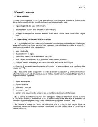 NCh170

12 Protección y curado

12.1 Generalidades

La protección y curado del hormigón se debe efectuar inmediatamente después de finalizadas las
faenas de terminación con los procedimientos y materiales adecuados para:

a) impedir la pérdida del agua del hormigón;

b) evitar cambios bruscos de la temperatura del hormigón;

c) proteger el hormigón de acciones externas como viento, lluvias, nieve, vibraciones, cargas,
   otros.

12.2 Protección y curado en casos corrientes

12.2.1 La protección y el curado del hormigón se debe iniciar inmediatamente después de efectuada
la operación de terminación de las superficies expuestas. Los materiales para iniciar la protección y
curado se pueden elegir entre los siguientes:

a) agua nebulizada;
b) lloviznas tenues de agua;
c) compuestos formadores de membranas de curado;
d) telas y tejidos absorbentes que se mantienen continuamente húmedos;
e) cualquier material, que retenga la humedad sin dañar la superficie del hormigón.

La diferencia de temperatura existente entre el hormigón y el agua empleada en el curado no debe
exceder los 11°C.

12.2.2 Tan pronto como sea posible, se debe continuar la protección y curado del hormigón
suficientemente endurecido prosiguiendo con el método inicial o bien reemplazándolo por alguno de
los procedimientos siguientes:


a) riegos permanentes;
b) diques con agua;
c) estanques y piscinas;
d) cámaras de vapor; y
e) arena u otros recubrimientos similares que se mantienen continuamente húmedos.

12.2.3 El período de protección y curado debe prolongarse hasta que el hormigón alcance al menos
el 70% de su resistencia especificada. Si no se tienen antecedentes acerca de la resistencia del
hormigón, el periodo de protección y curado se debe prolongar por los primeros 7 días.

12.2.4 Durante el período de curado, se debe evitar que el hormigón sufra cargas, impactos,
vibraciones, tránsito de personas, equipos y materiales, etc., que puedan dañar el hormigón o el
material de curado.




                                                                                                  15
 