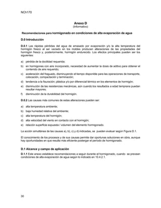 NCh170


                                             Anexo D
                                            (Informativo)

 Recomendaciones para hormigonado en condiciones de alta evaporación de agua

D.0 Introducción

D.0.1 Las rápidas pérdidas del agua de amasado por evaporación y/o la alta temperatura del
hormigón fresco al ser vaciado en los moldes producen alteraciones de las propiedades del
hormigón fresco y, posteriormente, hormigón endurecido. Los efectos principales pueden ser los
siguientes:

a) pérdida de la docilidad requerida;
b) en hormigones con aire incorporado, necesidad de aumentar la dosis de aditivo para obtener el
   contenido de aire requerido;
c) aceleración del fraguado, disminuyendo el tiempo disponible para las operaciones de transporte,
   colocación, compactación y terminación;
d) tendencia a la fisuración; plástica y/o por diferencial térmico en los elementos de hormigón;
e) disminución de las resistencias mecánicas, aún cuando los resultados a edad temprana puedan
   resultar mayores;
f)   disminución de la durabilidad del hormigón.

D.0.2 Las causas más comunes de estas alteraciones pueden ser:

a) alta temperatura ambiente;
b) baja humedad relativa del ambiente;
c) alta temperatura del hormigón;
d) alta velocidad del viento en contacto con el hormigón;
e) relación superficie expuesta / volumen del elemento hormigonado.

La acción simultánea de las causas a), b), c) y d) indicadas, se pueden evaluar según Figura D.1.

El conocimiento de los procesos y de sus causas permite dar oportunas soluciones en obra, aunque
hay oportunidades en que resulta más eficiente postergar el período de hormigonado.


D.1 Alcance y campo de aplicación
D.1.1 Este anexo establece recomendaciones a seguir durante el hormigonado, cuando se prevean
condiciones de alta evaporación de agua según lo indicado en 10.4.2.1.




30
 
