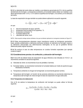 NCh170

D.1.2 La velocidad del viento debe ser medida a una distancia aproximada de 0,5 m de la superficie
del elemento de hormigón. La temperatura ambiente y la humedad relativa deben ser medidas a una
altura aproximada entre 1,0 m y 1,5 m sobre la superficie de hormigón, a la sombra y en la dirección
del viento.

La tasa de evaporación de agua también se puede obtener aplicando la ecuación siguiente:


                                   [
                           E = 5 (Tc + 18) 2,5 - r (Ta + 18 )
                                                                   2,5
                                                                         ] [V + 4]10   −6

en que:

E    =    tasa de evaporación de agua, kg/m2/h
Tc   =    temperatura del hormigón en la superficie, °C.
Ta   =    temperatura ambiente, °C
r    =    humedad relativa/100
V    =    velocidad del viento, km/h

NOTA - Esta ecuación entrega valores similares a los que se obtienen aplicando el nomograma mostrado en Figura D.1.

D.1.3 Estas recomendaciones adquieren mayor importancia cuando se hormigonan pavimentos,
losas, paneles prefabricados y elementos laminares similares; en elemento de hormigón masivo y
en elementos estructurales con deformaciones restringidas, en los que el gradiente térmico
diferencial puede originar fisuración.

D.1.4 Se excluye el caso de altas temperaturas en curados húmedos especiales (por ejemplo
curado al vapor).

D.2 Consideraciones previas a la confección y colocación del hormigón

D.2.1 Con el fin de obtener tasas de evaporación de agua inferiores a las indicadas en 10.4.2.1, se
recomienda considerar la secuencia siguiente:

a) Velocidad de viento: se recomienda el uso de pantallas o barreras;

b) Humedad relativa: se recomienda incrementar la humedad relativa por medio de aporte de agua
     nebulizada al ambiente;

c) Temperatura ambiente en el lugar de hormigonado: se recomienda generar sombra;

d) Temperatura del hormigón: en función de las acciones anteriores se recomienda determinar la
   temperatura del hormigón de modo de lograr la tasa de evaporación de agua adecuada.

D.2.2 Temperatura de elaboración

Con el fin de estimar la temperatura de confección del hormigón se puede utilizar la fórmula
siguiente:

                                   Cpx(TaxMa + TcxMc) + TacxMac + TaaxMaa
                            Th =
                                          Cpx(Ma + Mc) + Mac + Maa



en que:



32
 