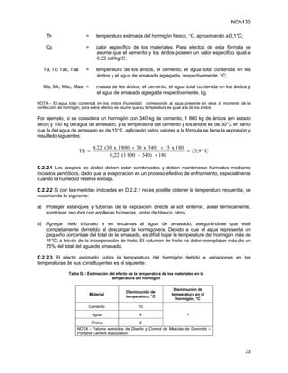NCh170

    Th                   =      temperatura estimada del hormigón fresco, °C, aproximando a 0,1°C;

    Cp                   =      calor específico de los materiales. Para efectos de esta fórmula se
                                asume que el cemento y los áridos poseen un calor especifico igual a
                                0,22 cal/kg°C;

   Ta, Tc, Tac, Taa      =      temperatura de los áridos, el cemento, el agua total contenida en los
                                 áridos y el agua de amasado agregada, respectivamente, °C;

   Ma, Mc, Mac, Maa =           masas de los áridos, el cemento, el agua total contenida en los áridos y
                                el agua de amasado agregada respectivamente, kg.

NOTA - El agua total contenida en los áridos (humedad) corresponde al agua presente en ellos al momento de la
confección del hormigón, para estos efectos se asume que su temperatura es igual a la de los áridos.

Por ejemplo, si se considera un hormigón con 340 kg de cemento, 1 800 kg de áridos (en estado
seco) y 180 kg de agua de amasado, y la temperatura del cemento y los áridos es de 30°C en tanto
que la del agua de amasado es de 15°C, aplicando estos valores a la fórmula se tiene la expresión y
resultado siguientes:

                              0,22 (30 x 1 800 + 30 x 340) + 15 x 180
                      Th =                                            = 25,9 ° C
                                     0,22 (1 800 + 340) + 180

D.2.2.1 Los acopios de áridos deben estar sombreados y deben mantenerse húmedos mediante
rociados periódicos, dado que la evaporación es un proceso efectivo de enfriamiento, especialmente
cuando la humedad relativa es baja.

D.2.2.2 Si con las medidas indicadas en D.2.2.1 no es posible obtener la temperatura requerida, se
recomienda lo siguiente:

a) Proteger estanques y tuberías de la exposición directa al sol: enterrar, aislar térmicamente,
   sombrear, recubrir con arpilleras húmedas, pintar de blanco, otros.

b) Agregar hielo triturado o en escamas al agua de amasado, asegurándose que esté
   completamente derretido al descargar la hormigonera. Debido a que el agua representa un
   pequeño porcentaje del total de la amasada, es difícil bajar la temperatura del hormigón más de
   11°C, a través de la incorporación de hielo. El volumen de hielo no debe reemplazar más de un
   75% del total del agua de amasado.

D.2.2.3 El efecto estimado sobre la temperatura del hormigón debido a variaciones en las
temperaturas de sus constituyentes es el siguiente:

                Tabla D.1 Estimación del efecto de la temperatura de los materiales en la
                                      temperatura del hormigón

                                                                        Disminución de
                                               Disminución de
                             Material                                  temperatura en el
                                               temperatura, °C
                                                                         hormigón, °C

                          Cemento                    10

                              Agua                    4                        1

                             Áridos                   2
                    NOTA - Valores extraídos de Diseño y Control de Mezclas de Concreto –
                    Portland Cement Association.



                                                                                                          33
 
