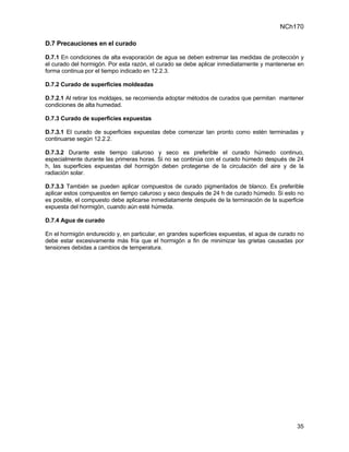 NCh170

D.7 Precauciones en el curado

D.7.1 En condiciones de alta evaporación de agua se deben extremar las medidas de protección y
el curado del hormigón. Por esta razón, el curado se debe aplicar inmediatamente y mantenerse en
forma continua por el tiempo indicado en 12.2.3.

D.7.2 Curado de superficies moldeadas

D.7.2.1 Al retirar los moldajes, se recomienda adoptar métodos de curados que permitan mantener
condiciones de alta humedad.

D.7.3 Curado de superficies expuestas

D.7.3.1 El curado de superficies expuestas debe comenzar tan pronto como estén terminadas y
continuarse según 12.2.2.

D.7.3.2 Durante este tiempo caluroso y seco es preferible el curado húmedo continuo,
especialmente durante las primeras horas. Si no se continúa con el curado húmedo después de 24
h, las superficies expuestas del hormigón deben protegerse de la circulación del aire y de la
radiación solar.

D.7.3.3 También se pueden aplicar compuestos de curado pigmentados de blanco. Es preferible
aplicar estos compuestos en tiempo caluroso y seco después de 24 h de curado húmedo. Si esto no
es posible, el compuesto debe aplicarse inmediatamente después de la terminación de la superficie
expuesta del hormigón, cuando aún esté húmeda.

D.7.4 Agua de curado

En el hormigón endurecido y, en particular, en grandes superficies expuestas, el agua de curado no
debe estar excesivamente más fría que el hormigón a fin de minimizar las grietas causadas por
tensiones debidas a cambios de temperatura.




                                                                                               35
 