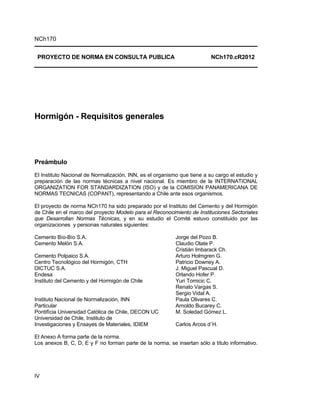 NCh170


 PROYECTO DE NORMA EN CONSULTA PUBLICA                                    NCh170.cR2012




Hormigón - Requisitos generales




Preámbulo
El Instituto Nacional de Normalización, INN, es el organismo que tiene a su cargo el estudio y
preparación de las normas técnicas a nivel nacional. Es miembro de la INTERNATIONAL
ORGANIZATION FOR STANDARDIZATION (ISO) y de la COMISION PANAMERICANA DE
NORMAS TECNICAS (COPANT), representando a Chile ante esos organismos.

El proyecto de norma NCh170 ha sido preparado por el Instituto del Cemento y del Hormigón
de Chile en el marco del proyecto Modelo para el Reconocimiento de Instituciones Sectoriales
que Desarrollan Normas Técnicas, y en su estudio el Comité estuvo constituido por las
organizaciones y personas naturales siguientes:

Cemento Bío-Bío S.A.                                       Jorge del Pozo B.
Cemento Melón S.A.                                         Claudio Olate P.
                                                           Cristián Imbarack Ch.
Cemento Polpaico S.A.                                      Arturo Holmgren G.
Centro Tecnológico del Hormigón, CTH                       Patricio Downey A.
DICTUC S.A.                                                J. Miguel Pascual D.
Endesa                                                     Orlando Hofer P.
Instituto del Cemento y del Hormigón de Chile              Yuri Tomicic C.
                                                           Renato Vargas S.
                                                           Sergio Vidal A.
Instituto Nacional de Normalización, INN                   Paula Olivares C.
Particular                                                 Arnoldo Bucarey C.
Pontifícia Universidad Católica de Chile, DECON UC         M. Soledad Gómez L.
Universidad de Chile, Instituto de
Investigaciones y Ensayes de Materiales, IDIEM             Carlos Arcos d´H.

El Anexo A forma parte de la norma.
Los anexos B, C, D, E y F no forman parte de la norma, se insertan sólo a título informativo.




IV
 