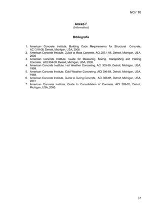 NCh170


                                       Anexo F
                                      (Informativo)


                                      Bibliografía


1. American Concrete Institute, Building Code Requirements for Structural Concrete,
   ACI 318-08, Detroit, Michigan, USA, 2008.
2. American Concrete Institute, Guide to Mass Concrete, ACI 207.1-05, Detroit, Michigan, USA,
   2005
3. American Concrete Institute, Guide for Measuring, Mixing, Transporting and Placing
   Concrete, ACI 304-00, Detroit, Michigan, USA, 2000.
4. American Concrete Institute, Hot Weather Concreting, ACI 305-99, Detroit, Michigan, USA,
   1999.
5. American Concrete Institute, Cold Weather Concreting, ACI 306-88, Detroit, Michigan, USA,
   1988.
6. American Concrete Institute, Guide to Curing Concrete, ACI 308-01, Detroit, Michigan, USA,
   2001.
7. American Concrete Institute, Guide to Consolidation of Concrete, ACI 309-05, Detroit,
   Michigan, USA, 2005.




                                                                                          37
 