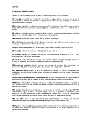 NCh170

3 Términos y definiciones

Para los propósitos de esta norma, se aplican los términos y definiciones siguientes:

3.1 hormigón: material que resulta de la mezcla de agua, áridos, cemento, con o sin la
incorporación de aditivos y/o adiciones, en proporciones adecuadas que, al fraguar y endurecer,
adquiere resistencia mecánica

3.2 hormigón especial: hormigones que por su diseño, tecnología o desempeño no se encuentra
dentro del alcance de esta norma. Algunos tipos de hormigones especiales se detallan en el
anexo E

3.3 aditivos: materiales activos agregados al hormigón en pequeñas cantidades para modificar
alguna de sus propiedades por acción física, química o físico-química

3.4 adiciones: materiales sólidos inertes que se agregan al hormigón

3.5 dosificación: las cantidades de los distintos materiales expresados en masa o volumen que
constituyen un determinado volumen de hormigón

3.6 razón agua/cemento (a/c): cociente entre la masa de agua libre y la masa de cemento

3.7 amasada: volumen de hormigón confeccionado de una sola vez

3.8 muestra: fracción de hormigón extraída de una amasada de acuerdo con NCh171 para
determinar una o más de sus propiedades

3.9 resultado: valor obtenido del ensayo o del promedio de los ensayos realizados sobre una
muestra de hormigón, que sirve para determinar alguna de sus propiedades

3.10 resistencia mecánica: tensión máxima que soporta el hormigón (de compresión,             de
tracción; por flexión o hendimiento, otros). Se expresa en MPa (1 MPa = 1 N/mm2)

3.11 resistencia especificada; fc y ft: a compresión y tracción por flexión, respectivamente,
establecidas en el proyecto, medida sobre probetas normalizadas con una fracción defectuosa
especificada

3.12 resistencia media requerida para dosificación; fr: valor medio estimado de los resultados de
la resistencia mecánica que se necesita alcanzar para satisfacer la resistencia especificada

3.13 fracción defectuosa: porcentaje que está por debajo del valor de la resistencia especificada
de la población de todos los posibles resultados de medida de resistencia efectuados sobre el
volumen de hormigón

3.14 resistencia potencial: resistencia de una muestra de hormigón extraída según NCh171,
confeccionada según NCh1017, ensayada según NCh1037 o NCh1038 y expresada como
resistencia a la edad especificada, cuyas condiciones de curado, edad y grado de compactación
están normalizadas según la presente norma, siendo diferentes de las aplicadas en obra

3.15 Agua libre: Dosis de agua considerada para determinación de la razón agua cemento,
considerando que los áridos se encuentran en estado saturado superficialmente seco


3.16 Agua de amasado: Dosis de agua considerada para la confección del hormigón, considerando
las correcciones necesarias según el contenido de humedad de los áridos empleados en la
confección del hormigón
2
 
