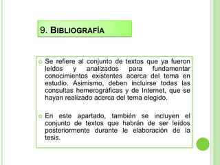 9. BIBLIOGRAFÍA


   Se refiere al conjunto de textos que ya fueron
    leídos   y    analizados    para   fundamentar
    conocimientos existentes acerca del tema en
    estudio. Asimismo, deben incluirse todas las
    consultas hemerográficas y de Internet, que se
    hayan realizado acerca del tema elegido.

   En este apartado, también se incluyen el
    conjunto de textos que habrán de ser leídos
    posteriormente durante le elaboración de la
    tesis.
 