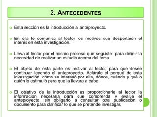 2. ANTECEDENTES
 Esta sección es la introducción al anteproyecto.
 En ella le comunica al lector los motivos que despertaron el
interés en esta investigación.
 Lleva al lector por el mismo proceso que seguiste para definir la
necesidad de realizar un estudio acerca del tema.
 El objeto de esta parte es motivar al lector, para que desee
continuar leyendo el anteproyecto. Aclárale el porqué de esta
investigación, cómo se interesó por ella, dónde, cuándo y qué o
quién lo estimuló para que la llevara a cabo.
 El objetivo de la introducción es proporcionarle al lector la
información necesaria para que comprenda y evalúe el
anteproyecto, sin obligarlo a consultar otra publicación o
documento para clarificar lo que se pretende investigar.
 