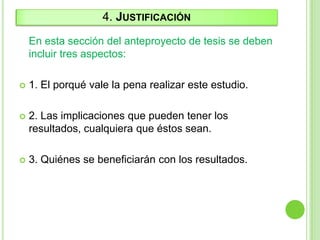 4. JUSTIFICACIÓN
En esta sección del anteproyecto de tesis se deben
incluir tres aspectos:
 1. El porqué vale la pena realizar este estudio.
 2. Las implicaciones que pueden tener los
resultados, cualquiera que éstos sean.
 3. Quiénes se beneficiarán con los resultados.
 