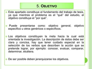 5. OBJETIVO
 Este apartado constituye el fundamento del trabajo de tesis,
ya que mientras el problema es el “qué” del estudio, el
objetivo constituye el “por qué”.
 Puede presentarse como: objetivo general, objetivo
específico u otros genéricos o específicos.
 Los objetivos constituyen la meta hacia la cual está
orientada la investigación. La descripción de éstos debe ser
clara y concisa, hay que tener cuidado especial en la
selección de los verbos que describen la acción que se
pretende lograr, por ejemplo: conocer, evaluar, comparar,
determinar, etcétera.
 De ser posible deben jerarquizarse los objetivos.
 