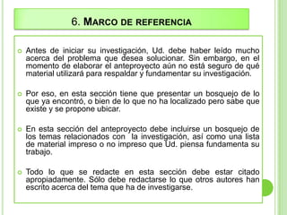 6. MARCO DE REFERENCIA
 Antes de iniciar su investigación, Ud. debe haber leído mucho
acerca del problema que desea solucionar. Sin embargo, en el
momento de elaborar el anteproyecto aún no está seguro de qué
material utilizará para respaldar y fundamentar su investigación.
 Por eso, en esta sección tiene que presentar un bosquejo de lo
que ya encontró, o bien de lo que no ha localizado pero sabe que
existe y se propone ubicar.
 En esta sección del anteproyecto debe incluirse un bosquejo de
los temas relacionados con la investigación, así como una lista
de material impreso o no impreso que Ud. piensa fundamenta su
trabajo.
 Todo lo que se redacte en esta sección debe estar citado
apropiadamente. Sólo debe redactarse lo que otros autores han
escrito acerca del tema que ha de investigarse.
 