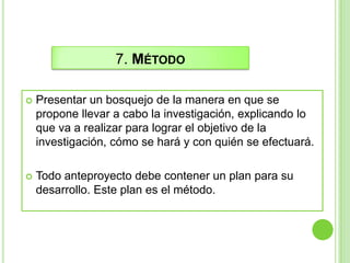 7. MÉTODO
 Presentar un bosquejo de la manera en que se
propone llevar a cabo la investigación, explicando lo
que va a realizar para lograr el objetivo de la
investigación, cómo se hará y con quién se efectuará.
 Todo anteproyecto debe contener un plan para su
desarrollo. Este plan es el método.
 
