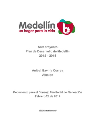 Anteproyecto
         Plan de Desarrollo de Medellín
                  2012 – 2015



             Aníbal Gaviria Correa
                    Alcalde




Documento para el Consejo Territorial de Planeación
              Febrero 29 de 2012




                  Documento Preliminar
 
