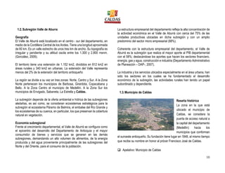 10
1.2.Subregión Valle de Aburra
Geografía
El Valle de Aburrá está localizado en el centro - sur del departamento, en
medio de la Cordillera Central de los Andes. Tiene una longitud aproximada
de 60 km. Es un valle estrecho de unos tres km de ancho. Su topografía es
irregular y pendiente y su altitud oscila entre los 1.300 y 2.800 msnm.
(González, 2009).
El territorio tiene una extensión de 1.152 km2, divididos en 812 km2 en
áreas rurales y 340 km2 en urbanas. La extensión del Valle representa
menos del 2% de la extensión del territorio antioqueño
La región se divide a su vez en tres zonas: Norte, Centro y Sur. A la Zona
Norte pertenecen los municipios de Barbosa, Girardota, Copacabana y
Bello. A la Zona Centro el municipio de Medellín. A la Zona Sur los
municipios de Envigado, Sabaneta, La Estrella y Caldas.
La subregión depende de la oferta ambiental e hídrica de las subregiones
aledañas, es así como, se consideran ecosistemas estratégicos para la
subregión el ecosistema Páramo de Belmira, el embalse del Río Grande y
los ecosistemas de su cuenca, en particular, los que preservan la cobertura
natural en vegetación.
Economía subregional
Frente al crecimiento departamental, el Valle de Aburrá se configura como
el epicentro del desarrollo del Departamento de Antioquia y el mayor
consumidor de bienes y servicios que se generan en las demás
subregiones, demandando un alto volumen de alimentos, de la energía
producida y del agua proveniente principalmente de las subregiones del
Norte y del Oriente, para el consumo de la población.
La estructura empresarial del departamento refleja la alta concentración de
la actividad económica en el Valle de Aburrá con cerca del 75% de las
unidades productivas ubicadas en dicha subregión y con un amplio
predominio del sector micro empresarial (88%).
Coherente con la estructura empresarial del departamento, el Valle de
Aburrá es la subregión que realiza el mayor aporte al PIB departamental
con el 58%; destacándose los aportes que hacen los sectores financiero,
energía, gas y agua, construcción e industria (Departamento Administrativo
de Planeación – DAP-, 2007).
La industria y los servicios ubicados especialmente en el área urbana, han
sido los sectores en los cuales se ha fundamentado el desarrollo
económico de la subregión, las actividades rurales han tenido un papel
subordinado y dependiente.
1.3.Municipio de Caldas
Reseña histórica
La zona en la que está
ubicado el municipio de
Caldas, se considera la
puerta de acceso natural a
la capital del departamento
(Medellín) hacia los
municipios que conforman
el suroeste antioqueño. Su fundación tiene lugar en 1848, al mismo tiempo
que recibe su nombre en honor al prócer Francisco José de Caldas.
 Apelativo: Municipio de Caldas
 