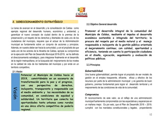 12
2. DIRECCIONAMIENTO ESTRATÉGICO
La tarea de avanzar en el desarrollo y la consolidación de Caldas como
ejemplo regional del desarrollo humano, económico y ambiental; y
garantizar el nuevo concepto de ciudad dentro de la premisa de la
preservación y el respeto de los derechos y libertades de cada uno de los
ciudadanos del municipio, requiere que el actuar de la Administración
municipal se fundamente sobre un conjunto de acciones y principios.
Además, en nuestro deber ser hacia la comunidad, y con el propósito de que
cada uno de los actores de la Alcaldía de Caldas, apropie su compromiso
en la ejecución del Plan de Desarrollo Municipal 2016-2019, se ha definido
el direccionamiento estratégico, para integrarse finalmente en el desarrollo
de la región metropolitana, en la búsqueda del mejoramiento de los niveles
en la calidad de vida de los habitantes del municipio y por ende en un
territorio competitivo.
2.1.Visión
Visión
Potenciar al Municipio de Caldas hacia el
2019, convirtiéndolo en un escenario de
transformación para la paz y el progreso,
con una perspectiva de derechos,
incluyente, transparente y responsable con
el medio ambiente y las necesidades de su
comunidad, en condiciones de equidad y
solidaridad. Un territorio que conecta las
oportunidades tanto urbanas como rurales
en una única oferta competitiva de poderío
regional.
2.2.Objetivo General desarrollo
Promover el desarrollo integral de la comunidad del
Municipio de Caldas, mediante el impulso al desarrollo
económico sostenible e integrado del territorio; la
procura del respeto por el medio natural y el manejo
responsable e incluyente de la gestión pública orientada
al mejoramiento continuo; con calidad, oportunidad y
eficiencia, teniendo en cuenta la participación ciudadana
en el diseño, ejecución, seguimiento y evaluación de
políticas públicas.
2.3.Principios
Gobernabilidad
Una buena gobernabilidad, permite lograr el propósito de ser modelo de
gestión en el empleo trasparente, eficiente, eficaz y efectivo de los
recursos por parte de la administración municipal y es garantía de buen
gobierno, premisa fundamental para lograr el desarrollo territorial y el
mejoramiento de las condiciones de vida de la comunidad.
Compromiso
El reconocimiento de este valor, es el reflejo de una administración
municipal fuertemente comprometida con las expectativas y esperanzas en
un mañana mejor. Es por esto, que el Plan de Desarrollo 2016 – 2019,
cumplirá con los mandatos constitucionales y legales; propendiendo
 