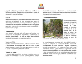 13
porque la participación y concertación ciudadana se transformen en
crecimiento y desarrollo para el Municipio, la búsqueda de la equidad y el
bienestar de la comunidad de Caldas.
Respeto
La Administración Municipal promoverá e incentivará el respeto como un
mecanismo de participación de toda la sociedad para superar la
adversidad, privilegiando a las personas y comunidades en el ejercicio del
cumplimiento de las competencias territoriales. Este es un valor esencial
para mejorar la convivencia entre nuestra comunidad, y entre el Estado y
fuerzas vivas del municipio.
Transparencia
Como condición fundamental de la confianza y de la honestidad en el
manejo de los recursos públicos, respondiendo al cumplimiento de los
preceptos constitucionales y los fines del Estado, para promover el
bienestar de los ciudadanos y el desarrollo comunitario.
Responsabilidad
Es política de la administración municipal, contar con funcionarios idóneos
y responsables en el cumplimiento de su deber, de modo, que sean
garantes de una administración eficiente, transparente y comprometida con
la solución a los problemas y el desarrollo territorial.
Trabajo en equipo
El trabajo en equipo es un principio que refuerza la necesidad de sentirnos
parte de una comunidad en la que todos podemos y debemos participar.
Esta condición nos coloca en la situación en la que todos hacemos parte
de la solución y de la cual no puede haber excluidos; dando cumplimiento
al principio de democracia participativa.
2.4.Componente estratégico
El componente estratégico
corresponde a la imagen del
futuro deseado para el
Municipio de Caldas,
propuesto en términos de
las dinámicas de la vida
municipal como de los
ideales y valores que
caracterizan la población, lo
que le da un sustento de
viabilidad a partir del
fortalecimiento de los procesos de gestión institucional.
Así mismo interpreta las expresiones de la comunidad del municipio a
través de su participación en la elaboración del Plan de Desarrollo,
fundamentalmente en su fase diagnóstica; y responde al proceso de
formación del municipio, como a una mirada hacia el futuro desde la actual
administración municipal, y a las dinámicas y exigencias de un mundo
cambiante, profundamente influido por un alto contenido social, orientadas
a atacar las causas de la pobreza, con estrategias para garantizar ruptura
de la brecha entre los más pobres y las posibilidades de satisfacción de las
necesidades básicas.
 