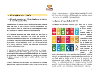 25
3. RELACIÓN DE LOS PLANES
3.1.Enfoque de planeación para el Desarrollo y los nuevos objetivos
de desarrollo y postconflicto
Suele entenderse el Desarrollo como un proceso de crecimiento sostenible
desde tres puntos de vista: económico, social y medioambiental, que
intenta lograr una mejora del ingreso y de las condiciones y calidad de vida
de la población que vive en un determinado ámbito territorial.
Así, el desarrollo económico local puede definirse, por tanto, como un
proceso de desarrollo participativo que fomenta los acuerdos de
colaboración entre los principales actores territoriales (públicos, privados y
comunitarios), posibilitando el diseño y la puesta en práctica de un conjunto
de estrategias y políticas de beneficio común a partir del aprovechamiento
de los recursos locales, con el objetivo final de estimular la inclusión y el
bienestar de toda la comunidad.
En este contexto, el desarrollo municipal implica la tarea de involucrar a
los diferentes actores del territorio, para que pueda estructurarse y
movilizarse con base en sus potencialidades y limitaciones, en la búsqueda
de competitividad con equidad y autoridad con inclusión, en un escenario
de rápidas y profundas transformaciones sociales, culturales, económicas
y ambientales.
Por ello, la planificación local se convierte en el instrumento que impulsa el
desarrollo local, que tiene como objetivo movilizar los recursos del territorio
en torno a un proyecto común, e incluir al conjunto de la población a través
de la intervención del territorio, en la búsqueda de unos resultados estables
y congruentes en la calidad de vida de la población.
3.2.Objetivos de Desarrollo Sostenible ODS
Los Objetivos de Desarrollo Sostenible y sus metas son de carácter
integrado e indivisible,
de alcance mundial y
de aplicación
universal, tienen en
cuenta las diferentes
realidades,
capacidades y niveles
de desarrollo de cada
país y respetan sus
políticas y prioridades
nacionales. Si bien las
metas expresan las
aspiraciones a nivel
mundial, cada
gobierno fijará sus propias metas nacionales, guiándose por la ambiciosa
aspiración general pero tomando en consideración las circunstancias del
país. Cada gobierno decidirá también la forma de incorporar esas
aspiraciones y metas mundiales en los procesos de planificación, las
políticas y las estrategias nacionales. Es importante reconocer el vínculo
que existe entre el desarrollo sostenible y otros procesos pertinentes que
se están llevando a cabo en las esferas económica, social y ambiental.
 