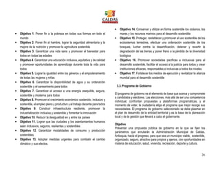 26
 Objetivo 1. Poner fin a la pobreza en todas sus formas en todo el
mundo
 Objetivo 2. Poner fin al hambre, lograr la seguridad alimentaria y la
mejora de la nutrición y promover la agricultura sostenible
 Objetivo 3. Garantizar una vida sana y promover el bienestar para
todos en todas las edades
 Objetivo 4. Garantizar una educación inclusiva, equitativa y de calidad
y promover oportunidades de aprendizaje durante toda la vida para
todos
 Objetivo 5. Lograr la igualdad entre los géneros y el empoderamiento
de todas las mujeres y niñas
 Objetivo 6. Garantizar la disponibilidad de agua y su ordenación
sostenible y el saneamiento para todos
 Objetivo 7. Garantizar el acceso a una energía asequible, segura,
sostenible y moderna para todos
 Objetivo 8. Promover el crecimiento económico sostenido, inclusivo y
sostenible, el empleo pleno y productivo y el trabajo decente para todos
 Objetivo 9. Construir infraestructura resiliente, promover la
industrialización inclusiva y sostenible y fomentar la innovación
 Objetivo 10. Reducir la desigualdad en y entre los países
 Objetivo 11. Lograr que las ciudades y los asentamientos humanos
sean inclusivos, seguros, resilientes y sostenibles
 Objetivo 12. Garantizar modalidades de consumo y producción
sostenibles
 Objetivo 13. Adoptar medidas urgentes para combatir el cambio
climático y sus efectos.
 Objetivo 14. Conservar y utilizar en forma sostenible los océanos, los
mares y los recursos marinos para el desarrollo sostenible
 Objetivo 15. Proteger, restablecer y promover el uso sostenible de los
ecosistemas terrestres, efectuar una ordenación sostenible de los
bosques, luchar contra la desertificación, detener y revertir la
degradación de las tierras y poner freno a la pérdida de la diversidad
biológica
 Objetivo 16. Promover sociedades pacíficas e inclusivas para el
desarrollo sostenible, facilitar el acceso a la justicia para todos y crear
instituciones eficaces, responsables e inclusivas a todos los niveles
 Objetivo 17. Fortalecer los medios de ejecución y revitalizar la alianza
mundial para el desarrollo sostenible
3.3.Programa de Gobierno
El programa de gobierno es el elemento de base que acerca y compromete
a candidatos y electores. Las elecciones, más allá de ser una competencia
individual, confrontan propuestas y plataformas programáticas, y al
momento de votar, la ciudadanía elige el programa que mejor recoge sus
necesidades. El programa de gobierno seleccionado se debe plasmar en
el plan de desarrollo de la entidad territorial y es la base de la planeación
local y de la gestión que llevará a cabo el gobernante.
Objetivo
Presentar una propuesta pública de gobierno en la que se fijen los
parámetros que enrutarán la Administración Municipal de Caldas,
Antioquia, hacia el progreso, para que sea un municipio viable, sostenible,
organizado, seguro, atractivo para propios y ajenos, con oportunidades en
materia de educación, salud, vivienda, recreación, deporte y cultura.
 