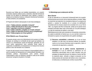 27
Buscamos que Caldas sea una localidad emprendedora, con vocación
ecoturística, espacios públicos sanos y suficientes, desarrollo territorial de
acuerdo con los planes de ordenamiento local, regional y nacional, y
respeto por los derechos humanos, el Derecho Internacional Humanitario,
el medio ambiente y los ecosistemas.
El Programa de Gobierno está apoyado en seis líneas estratégicas:
Línea 1: “Caldas protectora, saludable e incluyente”
Línea 2. “Caldas educada para la vida, la paz y el progreso"
Línea 3 “seguridad y convivencia ciudadana"
Línea 4 “Caldas sostenible y amigable con el medio ambiente"
Línea 5 “Caldas con desarrollo económico para la competitividad"
Línea 6 “Caldas progresa con el buen gobierno"
ÉTICA PÚBLICA como Principio Rector
El presente principio rector de la Administración del municipio de Caldas-
Antioquia, se constituye en la filosofía de todo aquél que participe y se
vincule en la Administración Central del Municipio, generando así una
nueva cultura organizacional hacia ambientes donde impere la
cooperación, la solidaridad y la transparencia en el manejo de los recursos
públicos a favor del bienestar de la ciudadanía.
A través de este principio se busca fortalecer la responsabilidad pública, a
partir de prácticas de transparencia en la Administración Municipal y sus
servidores públicos, reconociéndose como actores morales
comprometidos a obrar con eficiencia y equidad en cada una de nuestras
actuaciones”.(programa de gobierno municipal)
3.4.Metodología para la elaboración del Plan
Marco General
El plan de desarrollo es un instrumento fundamental dentro de la gestión
territorial porque guía la acción de las instancias públicas y privadas, refleja
el compromiso que adquirieron los mandatarios electos en su programa de
gobierno y expresa los resultados de un proceso de planificación
concertado entre los diversos sectores de la sociedad civil. La Ley 152 de
1994 - Ley Orgánica del Plan de Desarrollo, señala que los planes de las
entidades territoriales deben estar conformados por una parte estratégica
y un plan de inversiones de mediano y corto plazo.
Metodológicamente el plan está compuesto por dos grandes componentes,
los cuales se subdividen en factores que, a su vez, permiten evaluar si su
formulación se ajusta a los requerimientos de la gestión estratégica:
 Estructura, evaluabilidad y coherencia, en el que se busca
establecer si el plan tiene una estructura definida, es evaluable,
cuenta con los recursos financieros para su ejecución y tiene un
componente de seguimiento y evaluación.
 Articulación con la política nacional, departamental y
municipal en el que se determina su pertinencia con los
lineamientos estructurados hacia el sector educativo como eje
estratégico de desarrollo del país. No obstante, el camino del Plan
de desarrollo estará enfocado a integrar la educación con los
demás sectores del crecimiento del territorio como: el económico,
el institucional y el ambiental para contribuir al posconflicto.
 