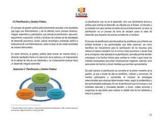 28
3.5.Planificación y Gestión Pública
El concepto de gestión pública está directamente asociado a los resultados
que logre una Administración, y se ha definido como: proceso dinámico,
integral, sistemático y participativo, que articula la planificación, ejecución,
seguimiento, evaluación, control y rendición de cuentas de las estrategias
de desarrollo económico, social, cultural, tecnológico, ambiental, político e
institucional de una Administración, sobre la base de las metas acordadas
de manera democrática.
En estos términos, la gestión pública debe buscar de manera eficaz y
eficiente resultados frente a la reducción de la pobreza y el mejoramiento
de la calidad de vida de sus habitantes y, en consecuencia avanzar hacia
un desarrollo integral sostenible.1
1
Gestión Pública Local. Capítulo 1. Departamento Nacional de Planeación. DNP. Imprenta Nacional
de Colombia. Bogotá Colombia. Octubre de 2007
La planificación que no es el desarrollo, sino una herramienta técnica y
política para orientar el desarrollo, es utilizada por el Estado, el mercado y
la sociedad civil para cambiar el rumbo de los acontecimientos, es decir, la
planificación es un proceso de toma de decisión sobre la clase de
desarrollo que requieren los actores sociales de un territorio
El proceso de planificación permite analizar los problemas que enfrenta una
entidad territorial y las oportunidades que debe potenciar, así como
identificar los mecanismos para la optimización de los recursos para
obtener el máximo beneficio con el mínimo costo económico y social. Esta
es la concepción más aplicada en la planificación; pero ella permite también
anticiparse a los hechos futuros para cambiar su rumbo o para tomar las
medidas (anticipadas) que evitan consecuencias negativas. Además, sirve
para prever los hechos y tomar medidas que permitan aprovecharlos
De esta manera, la planificación se convierte en el primer momento de la
gestión, ya que a través de ella se identifican, ordenan y armonizan, de
manera participativa y concertada, el conjunto de estrategias
seleccionadas para alcanzar determinadas metas, según la problemática y
las oportunidades analizadas. Es con la planificación que el municipio y sus
entidades adscritas y vinculadas deciden, a futuro, cuáles acciones y
programas se ejecutarán para mejorar la calidad vida de los habitantes y
reducir la pobreza.
Ilustración 2: Planificación y Gestión Pública
 