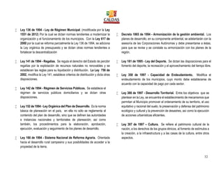 32
 Ley 136 de 1994 - Ley de Régimen Municipal. (modificada por la Ley
1551 de 2012) Por la cual se dictan normas tendientes a modernizar la
organización y el funcionamiento de los municipios. Con la Ley 617 de
2000 por la cual se reforma parcialmente la Ley 136 de 1994, se adiciona
la Ley orgánica de presupuesto y se dictan otras normas tendientes a
fortalecer la descentralización
 Ley 141 de 1994 - Regalías. Se regula el derecho del Estado de percibir
regalías por la explotación de recursos naturales no renovables y se
establecen las reglas para su liquidación y distribución. La Ley 756 de
2002, modifica la Ley 141, establece criterios de distribución y dicta otras
disposiciones.
 Ley 142 de 1994 - Régimen de Servicios Públicos. Se establece el
régimen de servicios públicos domiciliarios y se dictan otras
disposiciones.
 Ley 152 de 1994 - Ley Orgánica del Plan de Desarrollo. Es la norma
básica de planeación en el país, en ella no sólo se reglamenta el
contenido del plan de desarrollo, sino que se definen las autoridades
e instancias nacionales y territoriales de planeación; así como
también, los procedimientos para la elaboración, aprobación,
ejecución, evaluación y seguimiento de los planes de desarrollo.
 Ley 160 de 1994 - Sistema Nacional de Reforma Agraria. Orientada
hacia el desarrollo rural campesino y sus posibilidades de acceder a la
propiedad de la tierra.
 Decreto 1865 de 1994 - Armonización de la gestión ambiental. Los
planes de desarrollo, en su componente ambiental, se adelantarán con la
asesoría de las Corporaciones Autónomas y debe presentarse a éstas,
para que se revise y se constate su armonización con los planes de la
región.
 Ley 181 de 1995 - Ley del Deporte. Se dictan las disposiciones para el
fomento del deporte, la recreación y el aprovechamiento del tiempo libre.
 Ley 358 de 1997 - Capacidad de Endeudamiento. Modifica el
endeudamiento de los municipios, cuyo monto debe establecerse de
acuerdo con la capacidad de pago por cada sector.
 Ley 388 de 1997 - Desarrollo Territorial. Entre los objetivos que se
plantean en la Ley, se encuentra el establecimiento de mecanismos que
permitan al Municipio promover el ordenamiento de su territorio, el uso
equitativo y racional del suelo, la preservación y defensa del patrimonio
ecológico y cultural y la prevención de desastres, así como la ejecución
de acciones urbanísticas eficientes.
 Ley 397 de 1997 – Cultura. Se refiere al patrimonio cultural de la
nación, a los derechos de los grupos étnicos, al fomento de estímulos a
la creación, a la infraestructura y a las casas de la cultura, entre otros
aspectos.
 