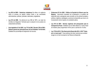 33
 Ley 563 de 2000 – Veedurías ciudadanas Se refiere a la vigilancia
sobre el proceso de gestión pública frente a las autoridades
administrativas, políticas, judiciales, electorales y legislativas.
 Ley 614 de 2000. Se adiciona la Ley 388 de 1997 y se crean los
Comités de Integración Territorial para la adopción de los planes de
ordenamiento territorial.
 Acto legislativo 01 de 2001, Ley 715 de 2001, Decreto 159 de 2002.-
Sistema general de participaciones de las Entidades Territoriales.
Establece los porcentajes de asignación de recursos.
 Ordenanza 013 de 2002 - Política de Equidad de Género para las
Mujeres. Instrumento orientador de la planeación y la gestión del
desarrollo local y subregional, para concertar con los actores sociales y
políticos, objetivos, estrategias y acciones de desarrollo que sirvan a la
incorporación de las mujeres a la ciudadanía plena.
 Ley 819 de 2003 - Normas orgánicas del presupuesto para la
transparencia fiscal. Establece que se debe elaborar un marco fiscal
de mediano plazo programado mínimo para un período de 10 años.
 Ley 1753 de 2015 - Plan Nacional de Desarrollo 2014 - 2018 "Todos
por un nuevo país". Traza políticas del orden nacional que se deben
acoger en el nivel municipal en los Planes de Desarrollo.
 