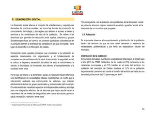 26
5. DIMENSIÓN SOCIAL
La dimensión social abarca el conjunto de orientaciones y regulaciones
derivadas de prácticas sociales, así como las formas de producción de
conocimiento, tecnología, y las reglas que definen el acceso a bienes y
servicios y las condiciones de vida de la población. Se refiere a las
dinámicas que permiten la interacción entre sujetos, colectivos y grupos
Sociales específicos, así como a los procesos y prácticas culturales que en
su conjunto definen la diversidad de contextos en los que se inserta y tiene
lugar el desarrollo en el Municipio de Caldas.
Comprende todos aquellos procesos que involucran a la población en
aspectos relacionados con organización y el fortalecimiento de
competencias para el desarrollo, la salud, la educación, la seguridad social,
la cultura, el deporte y recreación, la calidad de vida, el conocimiento, la
ciencia, la tecnología, la innovación, los valores, el comportamiento y la
sociedad entre otros
Por lo que se refiere a la dimensión social, es necesario hacer referencia
a la identificación de necesidades básicas insatisfechas, de modo que la
intervención realizada sea estructurante de sistemas, que integren
efectivamente todos los grupos sectoriales y poblacionales del municipio.
En este sentido se visualizan aspectos de indispensable análisis y abordaje
para una integración efectiva, de los sectores que mayor aporte hacen al
crecimiento de los niveles de desigualdad tales como educación, pobreza,
salud, recreación, nutrición, entre otros.
3
Departamento Nacional de Planeación DNP, fichas municipales.
Por consiguiente, con la solución a los problemas de la dimensión social
se pretende alcanzar mejores niveles de equidad e igualdad social, en la
búsqueda de un municipio que progresa.
5.1.Población
Es importante observar el comportamiento y distribución de la población
dentro del territorio ya que es esta quien demanda y evidencia las
necesidades, problemáticas y por tanto las expectativas futuras del
municipio.
Distribución de la población
El municipio de Caldas cuenta con una población total según el DANE para
el año 2015 de 77847 habitantes, de los cuales el 79% pertenecen a las
cabeceras municipales y el 21% habitan en el resto del territorio. La
población del municipio de Caldas obedece al 1,2% de la población
departamental y teniendo en cuenta el tamaño del territorio se habla de una
densidad poblacional de 512 personas por Km23.
 
