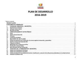 4
PLAN DE DESARROLLO
2016-2019
Tabla de contenido
PRESENTACIÓN........................................................................................................................................................................... 8
FUNDAMENTOS GENERALES...................................................................................................................................................... 9
1. PANORAMA REGIONAL y MUNICIPAL............................................................................................................................. 9
1.1. Departamento de Antioquia ........................................................................................................................................................ 9
1.2. Subregión Valle de Aburra........................................................................................................................................................ 10
1.3. Municipio de Caldas ............................................................................................................................................................... 10
2. DIRECCIONAMIENTO ESTRATÉGICO............................................................................................................................ 12
2.1. Visión ................................................................................................................................................................................. 12
2.2. Objetivo General Desarrollo...................................................................................................................................................... 12
2.3. Principios ............................................................................................................................................................................ 12
2.4. Componente estratégico.......................................................................................................................................................... 13
3. RELACIÓN DE LOS PLANES............................................................................................................................................ 25
3.1. Enfoque de planeación para el Desarrollo y los nuevos objetivos de desarrollo y postconflicto.................................................................. 25
3.2. Objetivos de Desarrollo Sostenible ODS ...................................................................................................................................... 25
3.3. Programa de Gobierno ............................................................................................................................................................ 26
3.4. Metodología para la elaboración del Plan ..................................................................................................................................... 27
3.5. Planificación y Gestión Pública ................................................................................................................................................. 28
3.6. Marco Normativo del Plan de Desarrollo ...................................................................................................................................... 31
4. ANÁLISIS DE LA PROBLEMÁTICA MUNICIPAL ............................................................................................................ 25
4.1. Análisis de la Participación Comunitaria ...................................................................................................................................... 25
4.2. Análisis de la participación comunitaria....................................................................................................................................... 25
4.3. Análisis priorización de los problemas del territorio: Identificación y valoración de las Situaciones problemáticas en la entidad territorial............ 26
4.4. Indicador de Calidad de vida..................................................................................................................................................... 25
 