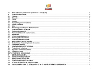 5
4.5. Matriz de Fortalezas, Limitaciones, Oportunidades y Retos (FLOR)..................................................................................................... 26
5. DIMENSIÓN SOCIAL...................................................................................................................................................... 26
5.1. Población............................................................................................................................................................................. 26
5.2. Educación............................................................................................................................................................................ 29
5.3. Cultural ............................................................................................................................................................................... 31
5.4. Vivienda .............................................................................................................................................................................. 32
5.5. Agua potable y saneamiento básico............................................................................................................................................ 33
5.6. Deporte y recreación............................................................................................................................................................... 35
5.7. Salud. ................................................................................................................................................................................. 36
5.8. Atención a grupos vulnerables - Promoción social ......................................................................................................................... 38
6. DIMENSIÓN ECONÓMICA.............................................................................................................................................. 42
6.1. Comportamiento sectorial ........................................................................................................................................................ 42
6.2. Promoción del desarrollo- empleo, turismo................................................................................................................................... 43
6.3. Agropecuario........................................................................................................................................................................ 45
6.4. Infraestructura vial y transporte................................................................................................................................................. 52
6.5. Servicios públicos domiciliarios ................................................................................................................................................ 53
7. DIMENSIÓN AMBIENTAL............................................................................................................................................... 54
7.1. Medio Ambiente y recursos naturales.......................................................................................................................................... 54
7.2. Gestión Riesgo: Prevención y atención de desastres ...................................................................................................................... 55
7.3. Ordenamiento territorial........................................................................................................................................................... 56
8. DIMENSIÓN INSTITUCIONAL ...................................................................................................................................... 57
8.1. Fortalecimiento Institucional..................................................................................................................................................... 57
8.2. Seguridad y convivencia ciudadana............................................................................................................................................ 61
8.3. Convivencia Pacífica............................................................................................................................................................... 62
ESTRATEGIAS DE DESARROLLO.............................................................................................................................................. 64
9. DIMENSION SOCIAL...................................................................................................................................................... 64
10. DIMENSION ECONÓMICA.............................................................................................................................................. 69
11. DIMENSION AMBIENTAL............................................................................................................................................... 73
12. DIMENSION INSTITUCIONAL ...................................................................................................................................... 75
13. PLAN PLURIANUAL DE INVERSIONES .......................................................................................................................... 77
14. INDICADORES PARA EL SEGUIMIENTO AL PLAN DE DESARROLLO MUNICIPAL ..................................................... 93
 
