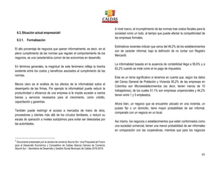 45
6.3.Situación actual empresarial4
6.3.1. Formalización
El alto porcentaje de negocios que operan informalmente, es decir, sin el
pleno cumplimiento de las normas que regulan el comportamiento de los
negocios, es una característica común de las economías en desarrollo.
En términos generales, la magnitud de este fenómeno refleja la brecha
existente entre los costos y beneficios asociados al cumplimiento de las
normas.
Menos claro es el análisis de los efectos de la informalidad sobre el
desempeño de las firmas. Por ejemplo la informalidad puede reducir la
productividad o eficiencia de una empresa si le impide acceder a ciertos
bienes y servicios necesarios para el crecimiento, como crédito,
capacitación y garantías.
También puede restringir el acceso a mercados de mano de obra,
proveedores y clientes más allá de los círculos familiares, o reducir su
escala de operación a niveles subóptimos para evitar ser detectadas por
las autoridades.
4
Documento presentado por la cámara de comercio Aburra Sur: Una Propuesta de Futuro
para el Desarrollo Económico y Competitivo de Caldas Alianza Cámara de Comercio
Aburrá Sur – Secretaría de Desarrollo y Gestión Social Municipio de Caldas 2016-2019.
A nivel macro, el incumplimiento de las normas trae costos fiscales para la
sociedad como un todo, al tiempo que puede afectar la competitividad de
las empresas formales.
Estimativos recientes indican que cerca del 46,2% de los establecimientos
son de carácter informal, bajo la definición de no contar con Registro
Mercantil.
La informalidad basada en la ausencia de contabilidad llega a 56,6% y a
62,2% cuando se mide como el no pago de impuestos.
Este es un tema significativo si tenemos en cuenta que, según los datos
del Censo General de Población y Vivienda 95,2% de las empresas en
Colombia son Microestablecimientos (es decir, tienen menos de 10
trabajadores), de los cuales 51,1% son empresas unipersonales y 44,2%
tienen entre 1 y 5 empleados.
Ahora bien, un negocio que se encuentre ubicado en una vivienda, un
puesto fijo o un domicilio, tiene mayor probabilidad de ser informal,
comparado con un negocio en un local.
Así mismo, los negocios o establecimientos que están conformados como
una sociedad comercial, tienen una menor probabilidad de ser informales
en comparación con las cooperativas; mientras que para los negocios
 