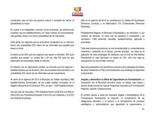 46
constituidos bajo el título de persona natural o sociedad de hecho, la
probabilidad es mayor.
En cuanto a la antigüedad y tamaño de las empresas, las estimaciones
muestran que los establecimientos con mayor tiempo de funcionamiento,
más grandes, tienen una menor probabilidad de ser informales.
Entre tanto, los negocios que se encuentran localizados en un vehículo,
tienen una probabilidad 33% mayor de ser informales que aquellos que
tienen un local.
El efecto es de 36% para los negocios que operan a domicilio, 29% para
aquellos que poseen un puesto fijo y de tan sólo 8% para los que
desarrollan sus actividades desde la vivienda.
En relación con la organización jurídica, se encontró que los negocios o
establecimientos que se declaran como una sociedad comercial tienen una
probabilidad 22% menor de ser informales que las cooperativas.
Al cierre de la vigencia del 2015 el Municipio de Caldas reportaba 2.480
establecimientos Comerciales, de los cuales estaban renovados en el
Registro Mercantil de la Cámara el 78%; es decir, 1.935 Establecimientos.
De este total de renovados 1.870 Establecimientos (el 96.6%) son Micros;
54(el 2.8%) son Pequeñas Empresas; 8 (el 0.4%) son medianas, y 3 (0.2%)
son Grandes Empresas.
Sólo en la vigencia del 2015 se constituyeron en Caldas 54 Sociedades
(Personas Jurídicas) y se Matricularon 273 Comerciantes (Personas
Naturales).
Paralelamente llegaron al Municipio 6 Sociedades y se marcharon 3, por
cambios de domicilio, en tanto que se liquidaron 8 sociedades y se
cancelaron 1.995 personas naturales, establecimientos, agencias y
sucursales.
Toda esta dinámica económica, la cual ha evidenciado un comportamiento
coherente y sostenido en el tiempo, permite anticipar, con base en la
aplicación de otras estrategias de validación, que el nivel de Informalidad
Empresarial en este Municipio no supera el 14%, cifra muy baja en
comparación con el promedio nacional.
Bajo esta perspectiva nos permitimos proponer como estrategia de mejora
de estos indicadores un Plan de Formalización que contenga los siguientes
componentes:
Ampliar y diversificar la Oferta de Capacitación en Formalización: La
articulación con el Municipio permitiría hacer un trabajo más amplio y
diverso desde el punto de vista de Programas orientados a la Formalización
Registral, Laboral y Organizacional.
El primero apunta a todos los requisitos legales y tramitológicos de la
Formalización Empresarial; el segundo, al cumplimiento de las
obligaciones laborales, y el tercero, a la formalización de procesos
estratégicos y administrativos que garanticen la supervivencia y
 