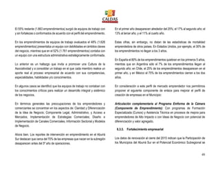48
El 55% restante (1.863 emprendimientos) surgió de equipos de trabajo con
y sin fortalezas o conformados de acuerdo con el perfil del emprendimiento.
En los emprendimientos de equipos de trabajo evaluados el 48% (1.626
emprendimientos) presentaba un equipo con debilidades en ámbitos claves
del negocio, mientras que en el 52% (1.761 emprendimientos) contaba con
un equipo con una estructura administrativa estratégicamente conformada.
Lo anterior es un hallazgo que invita a promover una Cultura de la
Asociatividad y a consolidar un trabajo en el que cada miembro realice un
aporte real al proceso empresarial de acuerdo con sus competencias,
especialidades, habilidades y/o conocimientos.
En algunos casos se identificó que los equipos de trabajo no contaban con
los conocimientos críticos para realizar un desarrollo integral y sistémico
de los negocios.
En términos generales las preocupaciones de los emprendedores y
comerciantes se concentran en los aspectos de: Claridad y Diferenciación
de la Idea de Negocio; Componente Legal, Administrativo, y Acceso a
Mercados; Implementación de Estrategias Comerciales; Diseño e
Implementación de Canales Comerciales, Información Sectorial y Modelos
de Negocio.
Ahora bien. Los reportes de intervención en emprendimiento en el Aburrá
Sur destacan que cerca del 70% de las empresas que nacen en la subregión
desaparecen antes del 5º año de operaciones.
En el primer año desaparecen alrededor del 25%; el 17% al segundo año; el
13% al tercer año, y el 11% al cuarto año.
Estas cifras, sin embargo, no distan de las estadísticas de mortalidad
emprendedora de otros países. En Estados Unidos, por ejemplo, el 30% de
los emprendimientos no llegan a los 3 años.
En España el 80% de los emprendimientos quiebran en los primeros 5 años,
mientras que en Argentina sólo el 7% de los emprendimientos llegan al
segundo año; en Chile, el 25% de los emprendimientos desaparecen en el
primer año, y en México el 75% de los emprendimientos cierran a los dos
años.
En consideración a este perfil de mercado emprendedor nos permitimos
proponer el siguiente componente de enlace para mejorar el perfil de
creación de empresas en el Municipio:
Articulación complementaria al Programa Emforma de la Cámara
(Componente de Emprendimiento): Con programas de Formación
Especializada (Cursos) y Asistencia Técnica en procesos de mejora para
emprendedores de Alto Impacto o con Ideas de Negocio con potencial de
diferenciación y valor agregado.
6.3.3. Fortalecimiento empresarial
Los datos de renovación al cierre del 2015 indican que la Participación de
los Municipios del Aburrá Sur en el Potencial Económico Subregional se
 