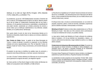 49
distribuye, en su orden así: Itagüí (39.4%); Envigado (32%); Sabaneta
(13.5%); Caldas (8%); y La Estrella (7.1%).
Si consideramos, que de los 1.935 Establecimientos renovados a Diciembre del
2015 un total de 1.870 Establecimientos (el 96.6%) son Micros, debemos advertir
que el reto de Caldas en Fortalecimiento Empresarial debe ser muy fuerte y
ambicioso, a fin de garantizar la permanencia, sostenibilidad y competitividad de
este amplio mercado, caracterizado por unidades productivas de comercio y
servicio básico que se distribuyen indistintamente en las diferentes unidades
barriales y en la “parrilla céntrica” del Municipio.
Esto supone desde el punto de vista de las intervenciones liderada por la
Secretaría de Desarrollo y Gestión Social, en alianza con la Cámara, adelantar la
siguiente tarea:
Ruta Turística de Caldas: Apoyar la gestión de las Rutas Municipales de
Turismo, a través de alianzas y acuerdos de cooperación con las diferentes
entidades del turismo departamentales como: Plan de Desarrollo Turístico de
Antioquia, Cluster de Turismo, Ferias y Convenciones, y el Convention Bureau de
Medellín.
El propósito de esta tarea es identificar los posibles nexos de promoción y
proyección de las Rutas del Municipio a nivel local, nacional e internacional.
Las rutas o Circuitos Turísticos definidos por el Municipio son el punto de partida
para la generación de negocios del sector y de integración regional.
Así mismo permite a la Ruta Aburrá integrar la oferta turística del Municipio de
Caldas con la propuesta de valor de Medellín y el Valle de Aburrá
La Ruta Aburrá es respaldada por la Fundación Social, las Cámaras de Comercio
Aburrá Sur y de Medellín, y las Administraciones de los 9 Municipios del Valle de
Aburrá, y busca consolidar las Ruta Aburrá Norte y Sur en el Valle de Aburrá como
producto turístico local y nacional.
El enfoque de las rutas o circuitos es comercial-empresarial, con una versión de
paquetes, programas y planes, a través de recorridos, actividades y experiencias
para los visitantes nacionales e internacionales en el territorio.
Marketing de Ciudad: El esfuerzo turístico debe complementarse con un Plan de
Marketing de Ciudad. Este debe ser el hilo conductor entre la administración
municipal, los habitantes del municipio y los posibles visitantes.
La clave está en diseñar este Marketing de Ciudad, enfocando los problemas
desde el ciudadano, a fin de que entiendan sus necesidades y deseos y, en
conjunto, perfeccionen las soluciones y hagan realidad los sueños, en un dialogo
abierto constante.
Fortalecimiento de Subsectores Microempresariales de Caldas: El propósito de
esta propuesta es brindar Formación a la Medida en temas estratégicos y de
necesidad común a las Micros y Pequeñas Empresas de los Subsectores
Económicos más representativos y dinámicos en su economía.
El proceso incluye Programas de Formación en temas normativo y de obligatorio
acatamiento por parte de las Micros y Pequeñas Empresas de la localidad.
La característica de estos programas son las siguientes: Formato Taller, Cortos
(máximo 12 horas), de implementación práctica y resultados concretos, y ceñidos
a temas prioritarios para el mejoramiento de las pequeñas unidades productivas,
comerciales y de servicios.
 