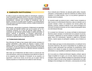 57
8. DIMENSIÓN INSTITUCIONAL
Se refiere al conjunto de instituciones públicas de administración, regulación y
control, formalmente establecidas conforme a la ley, para la eficiente gestión de
las entidades territoriales. Uno de los conceptos asociados a esta dimensión es la
descentralización, entendida como el traslado de competencias, poder de
decisión y recursos de una escala superior de gobierno a una escala jerárquica
inferior para asumir la provisión de bienes y servicios y facilitar la producción en
un territorio determinado.
Esta dimensión, está asociada a la generación y fortalecimiento de capacidades
de los actores del desarrollo territorial, para que de acuerdo con su rol o
competencia contribuyan con el logro del desarrollo integral deseado. La
comprensión de esta dimensión permite fortalecer el sistema democrático, el
gobierno multinivel, la asociatividad, la articulación público-privada, la
participación, la gestión pública, la planeación estratégica de largo plazo, las
condiciones de seguridad justicia y la organización territorial
8.1.Fortalecimiento Institucional
Para el Municipio de Caldas se hace necesario definir acciones concretas en el
quehacer administrativo y debe orientar sus esfuerzos a construir un Buen
Gobierno, basado en la transparencia, eficacia, eficiencia y efectividad de su
administración, con el fin de proporcionar un mayor acercamiento a la comunidad
y que tenga una participación activa en las diferentes decisiones orientadas al
desarrollo Municipal.
Cabe anotar que el fortalecimiento del talento humano es esencial para esta
nueva administración, puesto que de él depende la buena definición de cada uno
de los programas para el desarrollo, la formulación de los proyectos y el
seguimiento y control de los mismos, de tal forma que se puedan medir los
impactos propuestos en el mejoramiento de la calidad de nuestro Municipio.
Hoy es relevante para el Municipio una adecuada gestión pública, incluyente,
participativa y corresponsable que mejore las condiciones de confianza entre la
ciudadanía y la entidad territorial, y que a su vez permita la generación de
bienestar social en la población.
Es importante resaltar que además de tener un talento humano competente se
debe incursionar en la Administración Electrónica y debe ser entendida como la
actuación orientada a ofrecer a los ciudadanos unos servicios públicos más
eficientes y próximos, mediante la utilización de las nuevas tecnologías de la
información y las telecomunicaciones, así como a mejorar la propia gestión interna
de la Administración Municipal.
En la sociedad de la Información, los principios del Modelo de Administración
Electrónica estarán orientados a la transformación de la prestación de servicios,
reinventando y digitalizando los servicios prestados al ciudadano, agilizando la
gestión interna de la administración, mejorando la calidad de la información
ofrecida y creando espacios de participación ciudadana, como el Gobierno en
Línea.
Se debe trabajar para lograr el correcto almacenamiento y la reutilización de los
documentos electrónicos. Ello supone la disponibilidad de una plataforma que
permita la gestión administrativa para automatizar los procedimientos. Existe
deficiencia en la dotación de equipos de cómputo de los funcionarios de la
administración, lo que imposibilita el cumplimiento eficiente de sus funciones.
Aún no se cuenta con un Sistema de Información integrado y unificado, capaz de
integrar la localidad con la región y con el mundo, desde los procesos con la
ciudadanía. Existe una gran debilidad tecnológica de la Administración Municipal
que limita su gestión por esto se hace necesario la implementación de un plan
estratégico de las tecnologías de la información y comunicaciones de tal forma
 