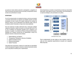 58
que genere de manera efectiva autocontrol, autorregulación y autogestión con
miras a la información permanente hacia la comunidad y el mejoramiento continuo
al interior de la administración municipal.
ESTRATEGIAS
Con el fin de proporcionarle a la ciudadanía los bienes y servicios que necesitan
y de atender oportunamente sus exigencias, las entidades requieren que desde
la planeación se trace el camino de la gestión institucional con principios de
eficiencia y eficacia y que los colaboradores de los diferentes niveles y áreas de
la entidad se sientan involucrados en el logro de las metas establecidas.
Para esto el Municipio de Caldas implementará todo lo relacionado al Modelo
Integrado de Planeación y Gestión de acuerdo con el Decreto 2482 de 2012 “Por
el cual se establecen los lineamientos generales para la integración de la
planeación y la gestión”; el cual define las Políticas de Desarrollo Administrativo,
adoptadas por el Gobierno nacional para ser implementadas a través de la
planeación sectorial e institucional de las entidades:
1. Gestión Misional y de Gobierno
2. Transparencia, Participación y Servicio al Ciudadano
3. Gestión del Talento Humano
4. Eficiencia Administrativa
5. Gestión Financiera
Cada política tiene componentes o subtemas, los cuales deben ser desarrollados
a través de la planeación integrada y teniendo en cuenta los lineamientos rectores
que en cada política han definido para su implementación.
Dichos lineamientos se convierten en requerimientos concretos que cada entidad
debe atender, siendo algunos comunes a varias políticas, otros transversales por
su injerencia estratégica y otros particulares de una política.
Para la implementación de este modelo se hace necesario cumplir con
cada uno de los siguientes requerimientos de acuerdo con la siguiente
Matriz Depurada:
 